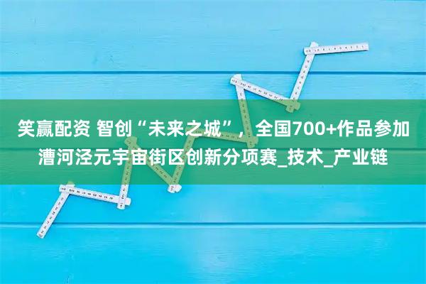 笑赢配资 智创“未来之城”，全国700+作品参加漕河泾元宇宙街区创新分项赛_技术_产业链