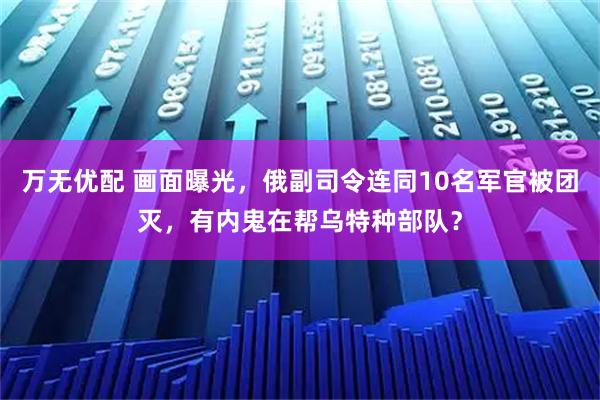 万无优配 画面曝光，俄副司令连同10名军官被团灭，有内鬼在帮乌特种部队？