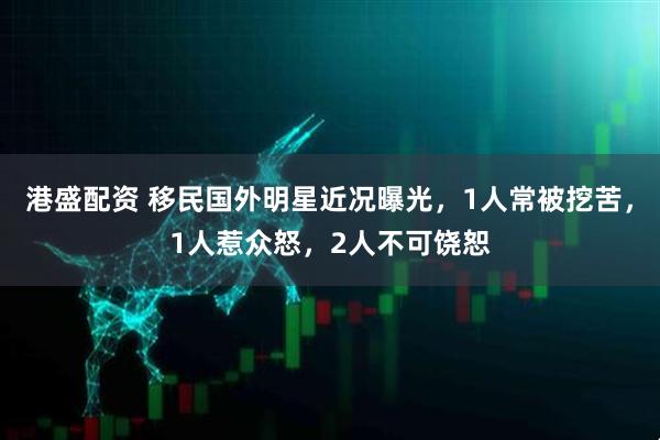 港盛配资 移民国外明星近况曝光，1人常被挖苦，1人惹众怒，2人不可饶恕