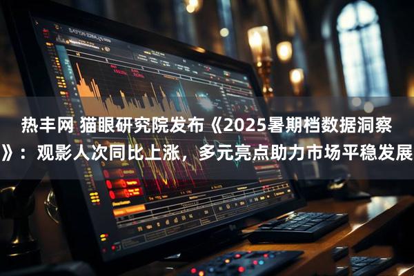 热丰网 猫眼研究院发布《2025暑期档数据洞察》：观影人次同比上涨，多元亮点助力市场平稳发展