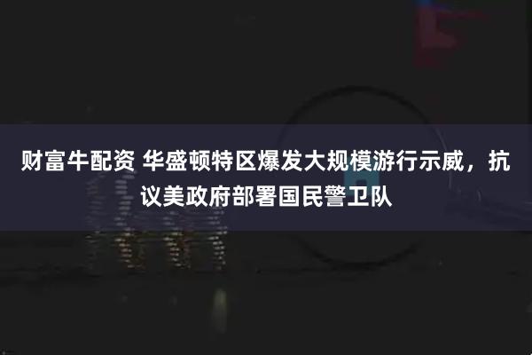 财富牛配资 华盛顿特区爆发大规模游行示威，抗议美政府部署国民警卫队