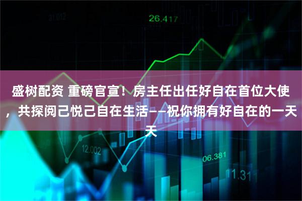 盛树配资 重磅官宣！房主任出任好自在首位大使，共探阅己悦己自在生活——祝你拥有好自在的一天