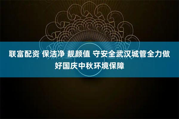 联富配资 保洁净 靓颜值 守安全武汉城管全力做好国庆中秋环境保障