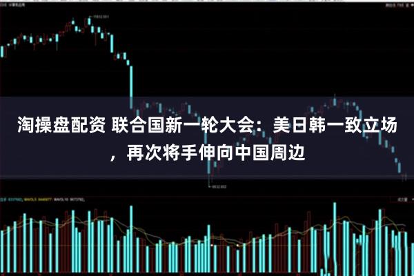 淘操盘配资 联合国新一轮大会：美日韩一致立场，再次将手伸向中国周边