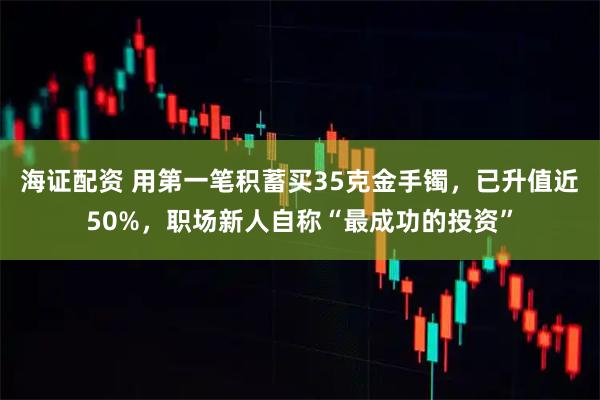 海证配资 用第一笔积蓄买35克金手镯，已升值近50%，职场新人自称“最成功的投资”