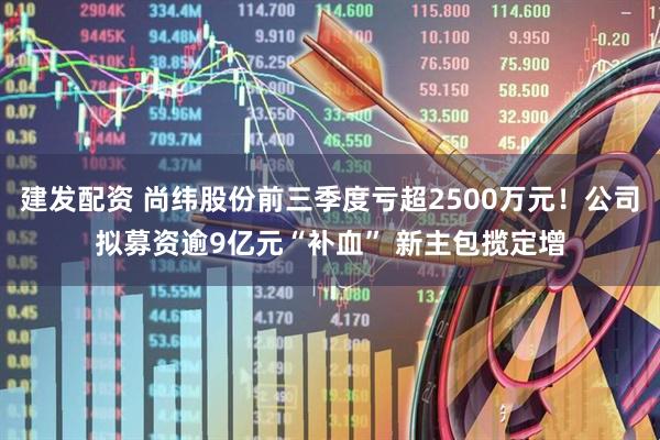 建发配资 尚纬股份前三季度亏超2500万元！公司拟募资逾9亿元“补血” 新主包揽定增