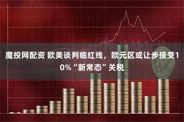 魔投网配资 欧美谈判临红线，欧元区或让步接受10%“新常态”关税