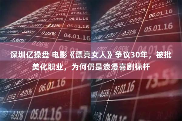 深圳亿操盘 电影《漂亮女人》争议30年，被批美化职业，为何仍是浪漫喜剧标杆
