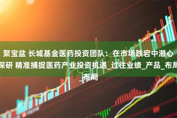 聚宝盆 长城基金医药投资团队：在市场跌宕中潜心深研 精准捕捉医药产业投资机遇_过往业绩_产品_布局