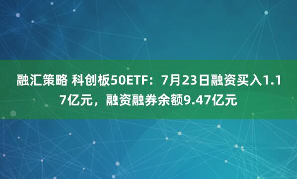 融汇策略 科创板50ETF：7月23日融资买入1.17亿元，融资融券余额9.47亿元