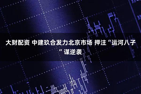 大财配资 中建玖合发力北京市场 押注“运河八子”谋逆袭