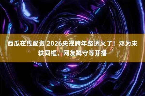 西瓜在线配资 2026央视跨年路透火了！邓为宋轶同框，网友蹲守等开播