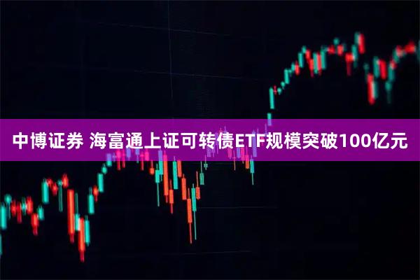中博证券 海富通上证可转债ETF规模突破100亿元