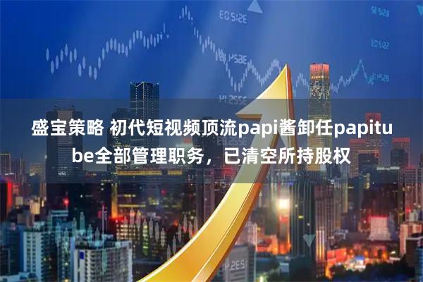 盛宝策略 初代短视频顶流papi酱卸任papitube全部管理职务，已清空所持股权